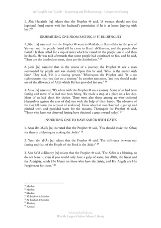 At-Targhīb wat-Tarhib – Inspiriting and Disheartening – Chapter on Fasting


1. Abū Hurairah [ra] relates that the Prophet       said, ÂA woman should not fast
[optional fasts] except with her husbandÊs permission if he is at home [staying with
her].Ê34

             DISHEARTING ONE FROM FASTING IF IT BE DIFFICULT

1. Jābir [ra] narrated that the Prophet went to Makkah, in Ramadhān in the year of
Victory, and the people fasted till he came to KuraÊ al-Ghamim, and the people also
fasted. He then called for a cup of water which he raised till the people saw it, and then
he drank. He was told afterwards that some people had continued to fast, and he said,
ÂThese are the disobedient ones, these are the disobedient.Ê 35

2. Jābir [ra] narrated that in the course of a journey, the Prophet        saw a man
surrounded by people and was shaded. Upon this he said, ÂWhat is the matter with
him?Ê They said, ÂHe is a fasting person.Ê Whereupon the Prophet said, ÂIt is no
righteousness that you fast on a journey.Ê In another narration, Âand you should make
use of the allowance of Allāh which He has provided for you.Ê 36

3. Anas [ra] narrated, ÂWe where with the Prophet on a journey. Some of us had been
fasting and some of us had not been fating. We made a stop at a place on a hot day.
Most of us had cloth for shelter. There were also those among us who sheltered
[themselves against the rays of the] sun with the help of their hands. The observer of
the fast fell down [on account of weakness]. Those who had not observed it got up and
pitched tents and provided water for the mounts. Thereupon the Prophet           said,
ÂThose who have not observed fasting have obtained a great reward today.Ê 37

                 INSPIRITING ONE TO HAVE SAHŪR WITH DATES

1. Anas ibn Mālik [ra] narrated that the Prophet      said, ÂYou should make the Sahūr,
for there is a blessing in making the Sahūr.Ê 38

2. ÂAmr ibn al-ÂĀs [ra] relates that the Prophet      said, ÂThe difference between our
fasting and that of the People of the Book is the Sahūr.Ê 39

3. Abū SaÊīd al-Khurdy [ra] relates that the Prophet said, ÂThe Sahūr is a blessing, so
do not leave it, even if you would only have a gulp of water, for Allāh, the Great and
the Almighty, sends His Mercy on those who have the Sahūr, and His Angels ask His
Forgiveness for them.Ê 40




34
   Muslim
35
   Muslim
36
   Muslim
37
   Al-Bukhārī & Muslim
38
   Al-Bukhārī & Muslim
39
   Muslim
40
   Ahmad

                                 www.maktabah.net
                         Worlds Largest Online Islāmic Library
 