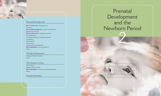 Prenatal
                                                             Development
                                                               and the
Prenatal Development
Box 2.1 A Closer Look: Beng Beginnings


                                                            Newborn Period
Conception
Box 2.2 Individual Differences: The First Sex Differences
Developmental Processes




                                                                 2
Box 2.3 A Closer Look: Phylogenetic Continuity
Early Development
An Illustrated Summary of Prenatal Development
Fetal Behavior
Fetal Experience
Fetal Learning
Hazards to Prenatal Development
Box 2.4 Applications: Face Up to Wake Up
Review


The Birth Experience
Diversity of Childbirth Practices
Review



The Newborn Infant
State of Arousal
Negative Outcomes at Birth
Box 2.5 Applications: Parenting a Low-Birth-Weight Baby
Review


Chapter Summary
 