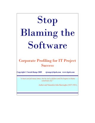 Stop
   Blaming the
    Software
  Corporate Profiling for IT Project
              Success
Copyright © Sarah Runge 2009         sjrunge@itpsb.com www.itpsb.com


   “A man can fail many times, but he isn't a failure until he begins to blame
                               somebody else”

                            Author and Naturalist John Burroughs (1837-1921).
 