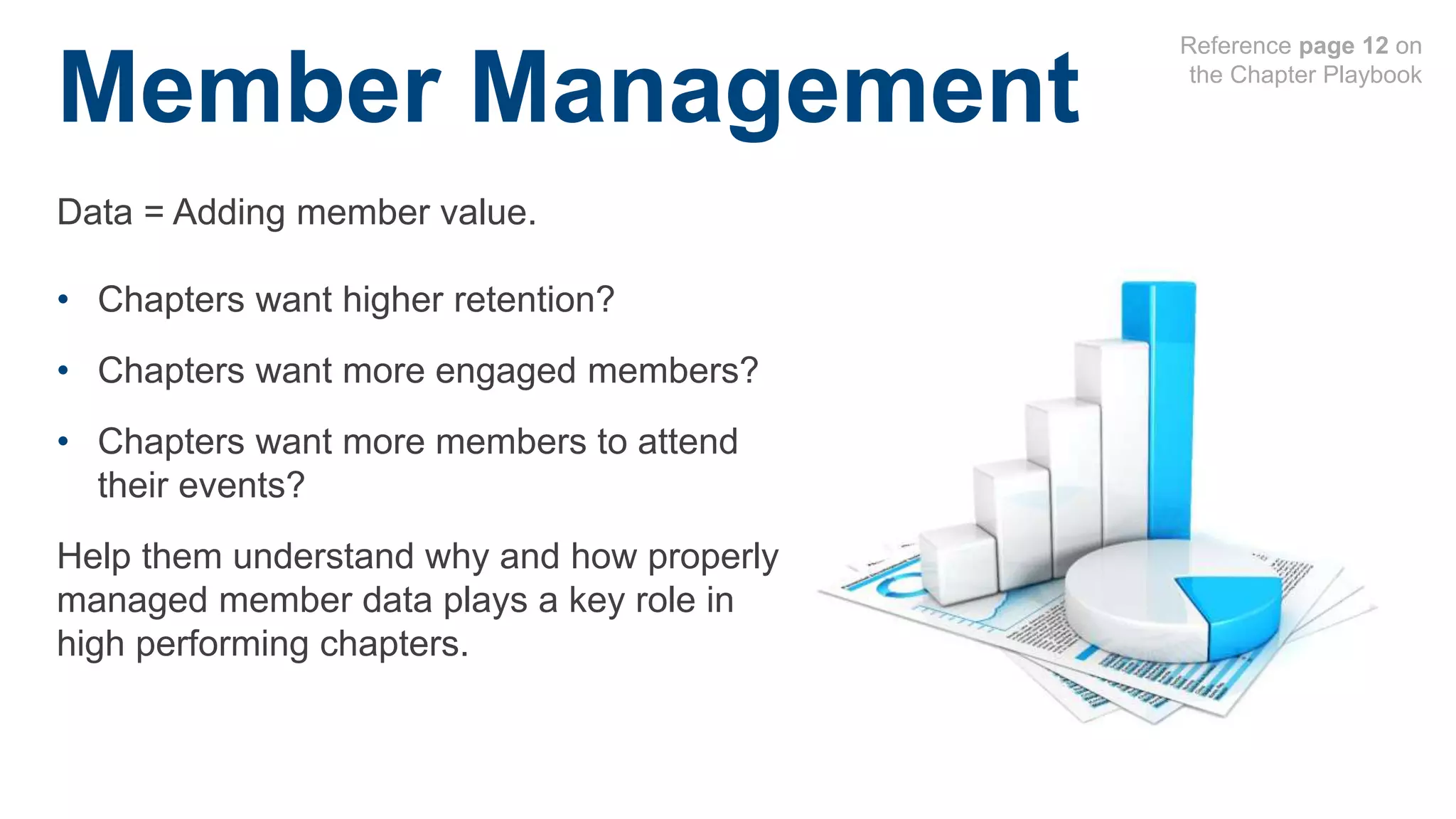 Member Management
• Chapters want higher retention?
• Chapters want more engaged members?
• Chapters want more members to attend
their events?
Help them understand why and how properly
managed member data plays a key role in
high performing chapters.
Data = Adding member value.
Reference page 12 on
the Chapter Playbook
 