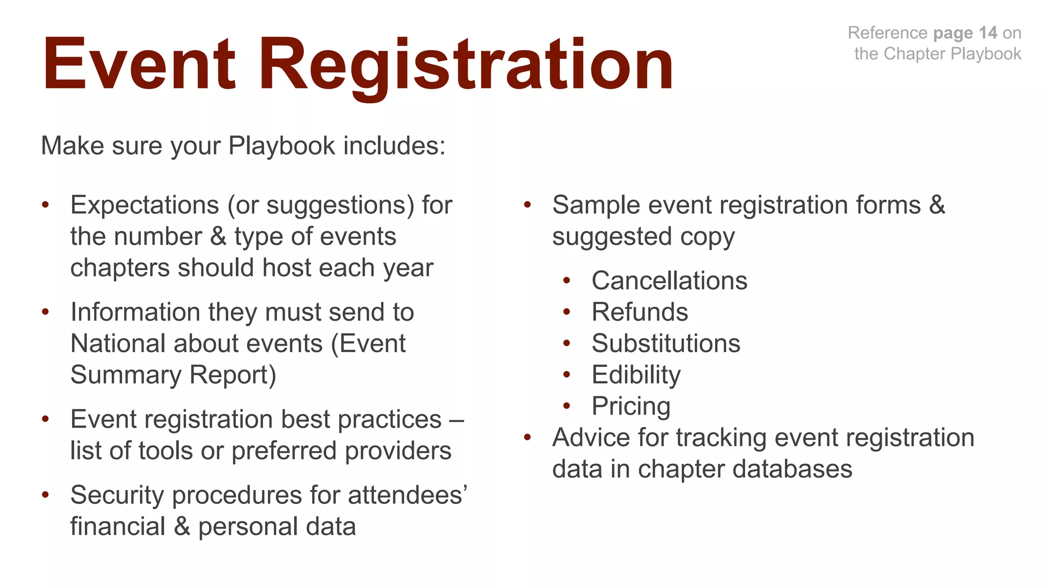 Event Registration
Reference page 14 on
the Chapter Playbook
Make sure your Playbook includes:
• Expectations (or suggestions) for
the number & type of events
chapters should host each year
• Information they must send to
National about events (Event
Summary Report)
• Event registration best practices –
list of tools or preferred providers
• Security procedures for attendees’
financial & personal data
• Sample event registration forms &
suggested copy
• Cancellations
• Refunds
• Substitutions
• Edibility
• Pricing
• Advice for tracking event registration
data in chapter databases
 