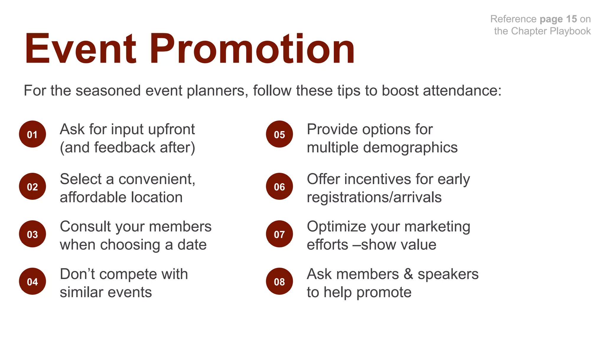Event Promotion
For the seasoned event planners, follow these tips to boost attendance:
Ask for input upfront
(and feedback after)
01
02
Select a convenient,
affordable location
03
Consult your members
when choosing a date
04
Don’t compete with
similar events
Provide options for
multiple demographics
05
06
Offer incentives for early
registrations/arrivals
07
Optimize your marketing
efforts –show value
08
Ask members & speakers
to help promote
Reference page 15 on
the Chapter Playbook
 