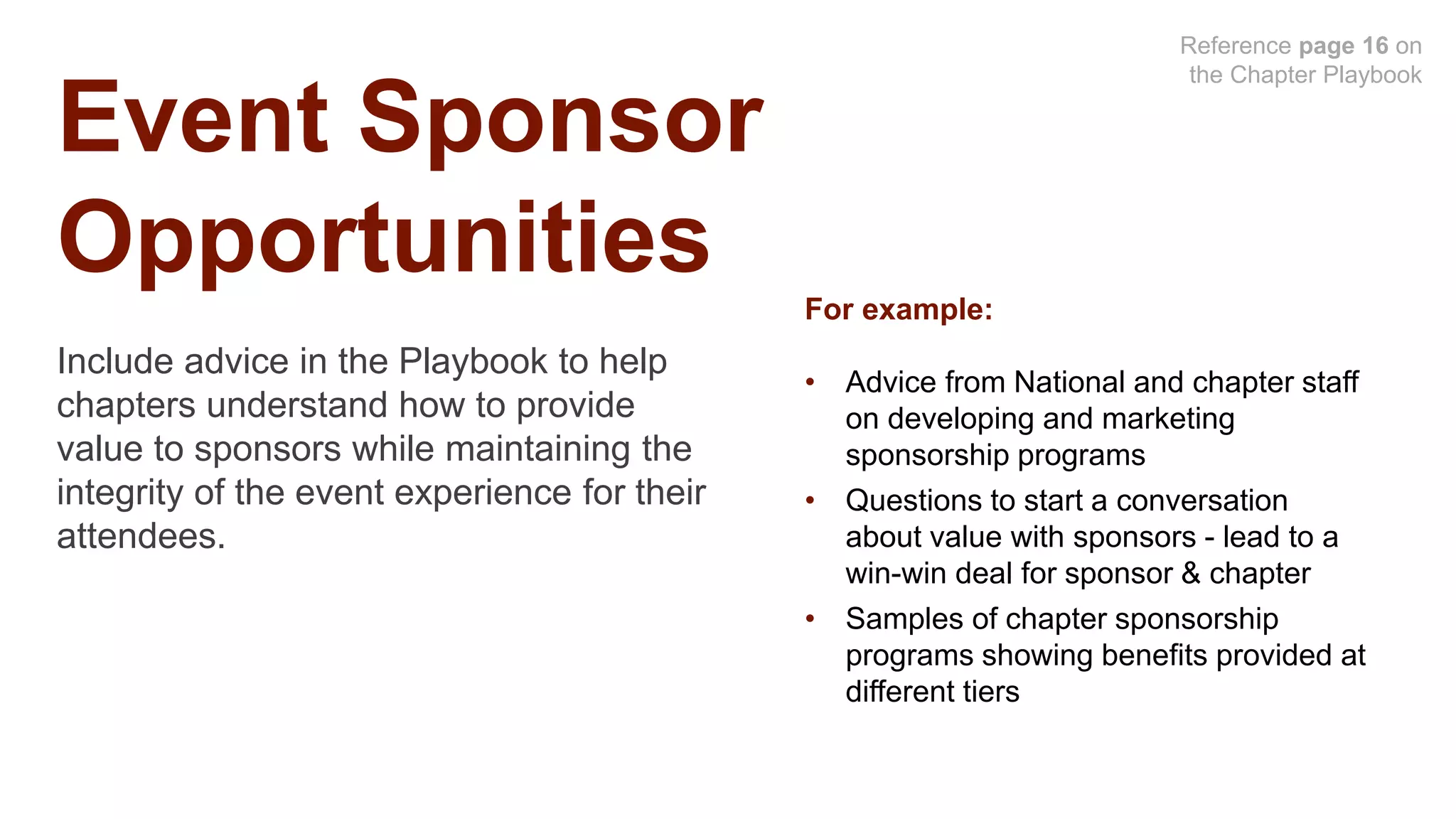 Event Sponsor
Opportunities
Include advice in the Playbook to help
chapters understand how to provide
value to sponsors while maintaining the
integrity of the event experience for their
attendees.
Reference page 16 on
the Chapter Playbook
For example:
• Advice from National and chapter staff
on developing and marketing
sponsorship programs
• Questions to start a conversation
about value with sponsors - lead to a
win-win deal for sponsor & chapter
• Samples of chapter sponsorship
programs showing benefits provided at
different tiers
 