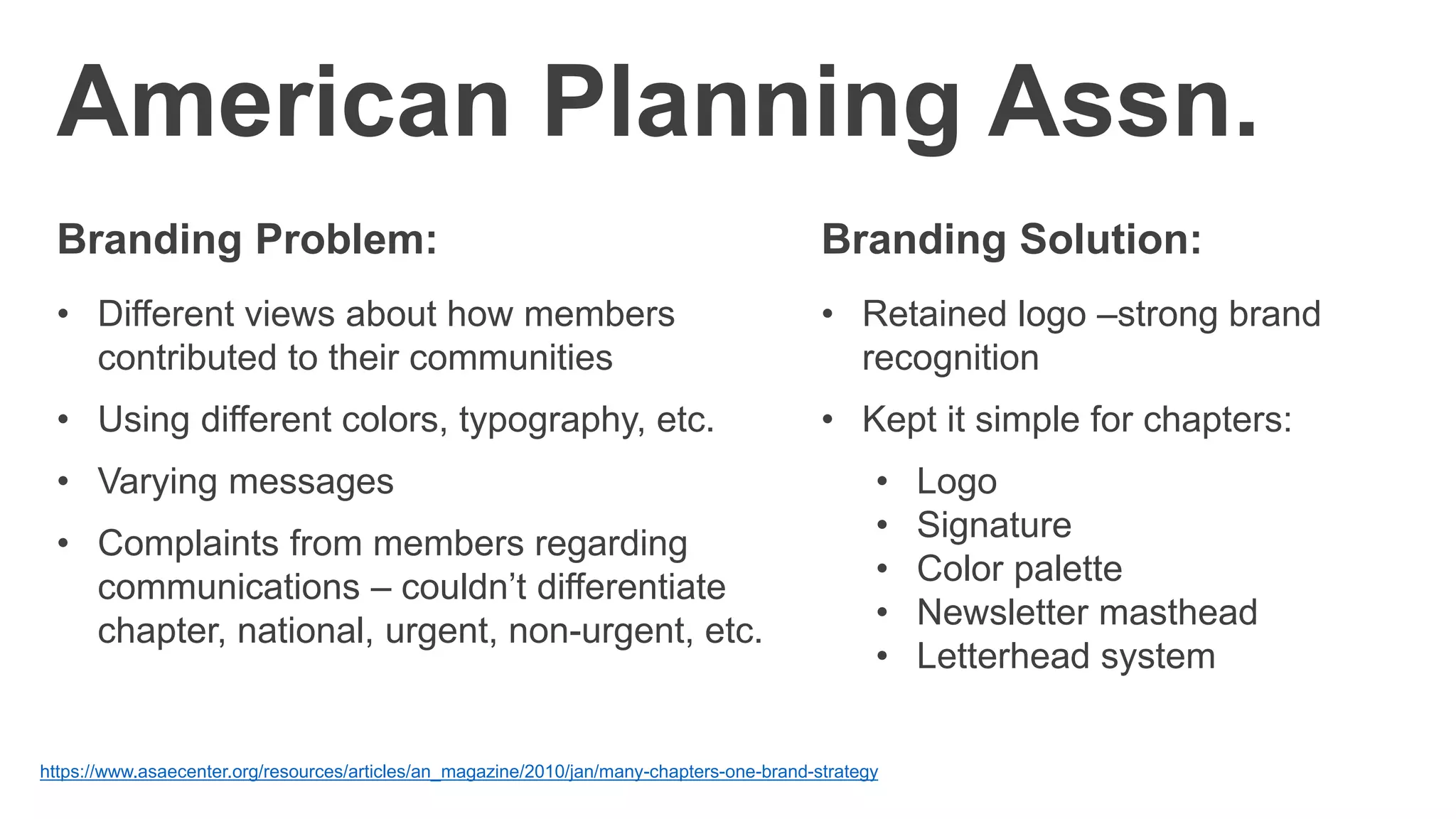 American Planning Assn.
Branding Problem:
• Different views about how members
contributed to their communities
• Using different colors, typography, etc.
• Varying messages
• Complaints from members regarding
communications – couldn’t differentiate
chapter, national, urgent, non-urgent, etc.
https://www.asaecenter.org/resources/articles/an_magazine/2010/jan/many-chapters-one-brand-strategy
Branding Solution:
• Retained logo –strong brand
recognition
• Kept it simple for chapters:
• Logo
• Signature
• Color palette
• Newsletter masthead
• Letterhead system
 