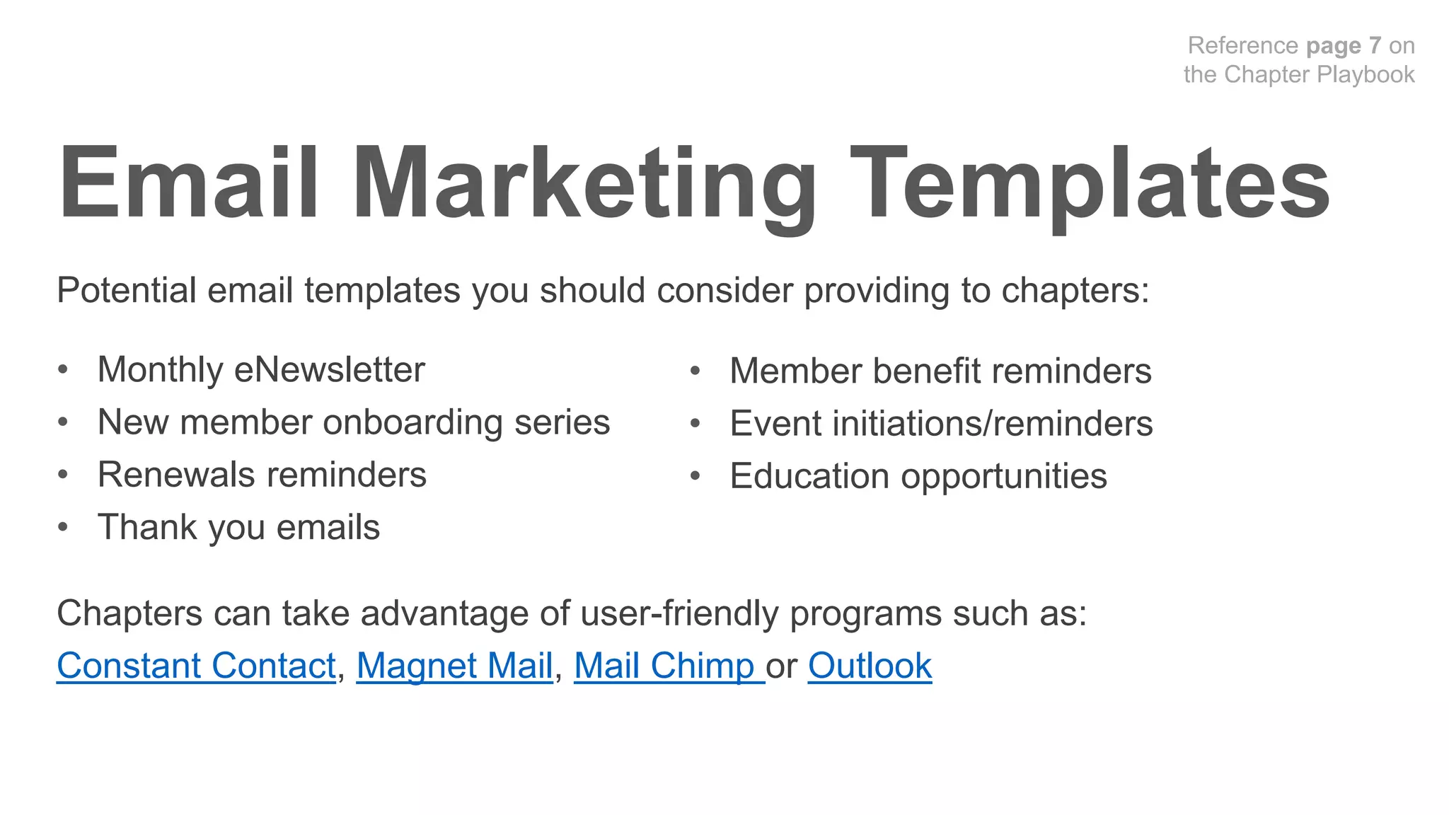 Potential email templates you should consider providing to chapters:
• Monthly eNewsletter
• New member onboarding series
• Renewals reminders
• Thank you emails
Chapters can take advantage of user-friendly programs such as:
Constant Contact, Magnet Mail, Mail Chimp or Outlook
• Member benefit reminders
• Event initiations/reminders
• Education opportunities
Email Marketing Templates
Reference page 7 on
the Chapter Playbook
 