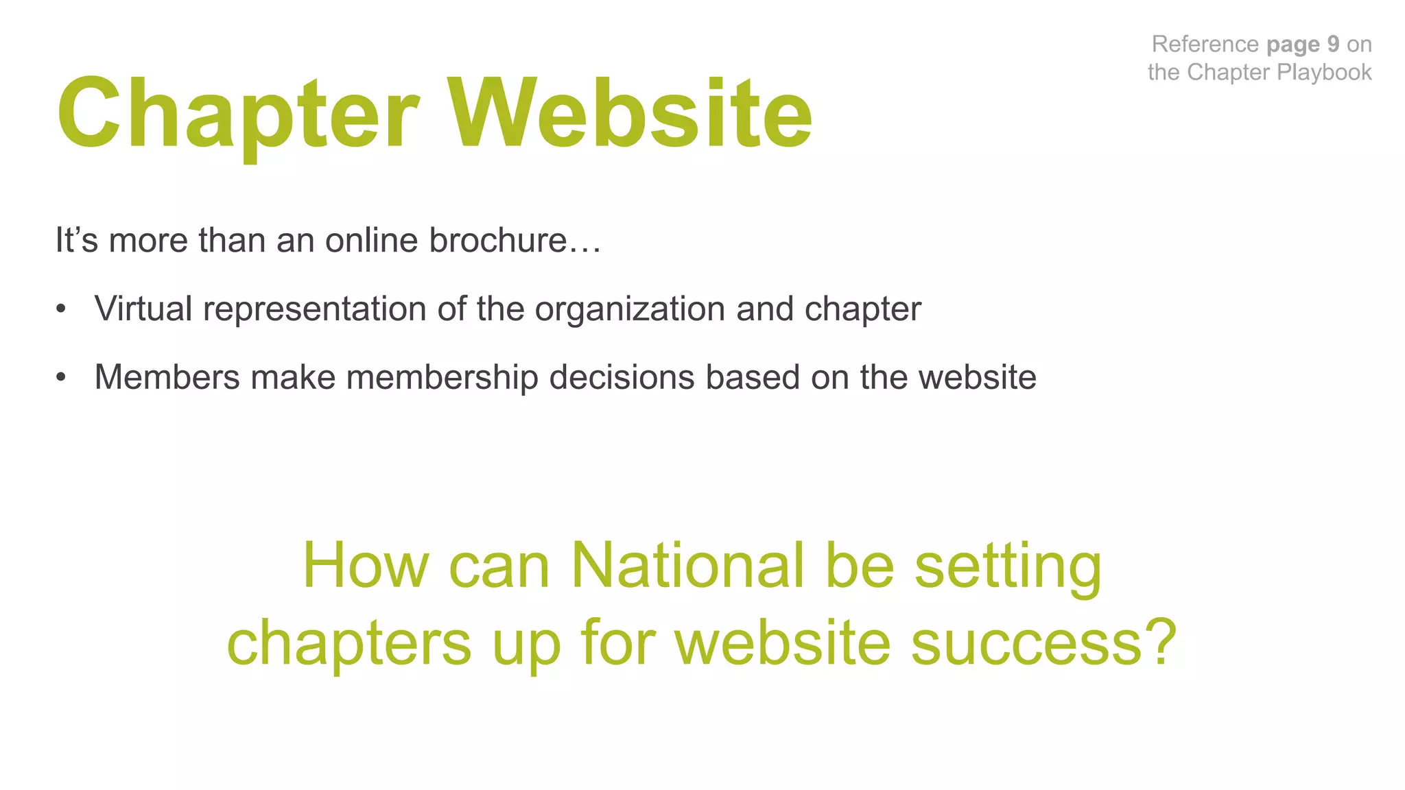 Chapter Website
It’s more than an online brochure…
• Virtual representation of the organization and chapter
• Members make membership decisions based on the website
How can National be setting
chapters up for website success?
Reference page 9 on
the Chapter Playbook
 