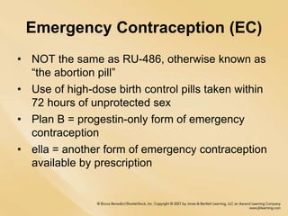 Emergency Contraception (EC)
• NOT the same as RU-486, otherwise known as
“the abortion pill”
• Use of high-dose birth control pills taken within
72 hours of unprotected sex
• Plan B = progestin-only form of emergency
contraception
• ella = another form of emergency contraception
available by prescription
 