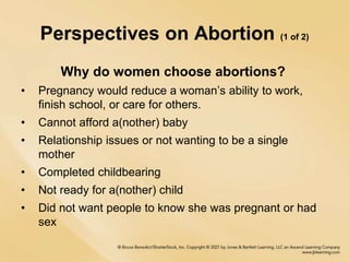 Perspectives on Abortion (1 of 2)
Why do women choose abortions?
• Pregnancy would reduce a woman’s ability to work,
finish school, or care for others.
• Cannot afford a(nother) baby
• Relationship issues or not wanting to be a single
mother
• Completed childbearing
• Not ready for a(nother) child
• Did not want people to know she was pregnant or had
sex
 