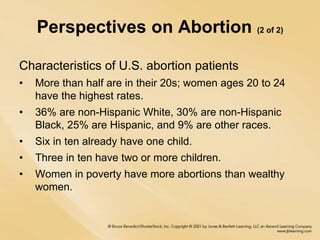 Perspectives on Abortion (2 of 2)
Characteristics of U.S. abortion patients
• More than half are in their 20s; women ages 20 to 24
have the highest rates.
• 36% are non-Hispanic White, 30% are non-Hispanic
Black, 25% are Hispanic, and 9% are other races.
• Six in ten already have one child.
• Three in ten have two or more children.
• Women in poverty have more abortions than wealthy
women.
 