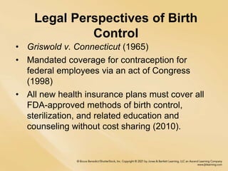 Legal Perspectives of Birth
Control
• Griswold v. Connecticut (1965)
• Mandated coverage for contraception for
federal employees via an act of Congress
(1998)
• All new health insurance plans must cover all
FDA-approved methods of birth control,
sterilization, and related education and
counseling without cost sharing (2010).
 