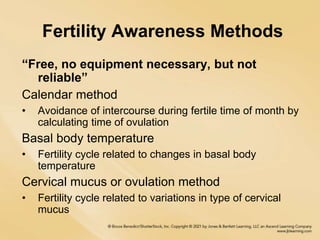 Fertility Awareness Methods
“Free, no equipment necessary, but not
reliable”
Calendar method
• Avoidance of intercourse during fertile time of month by
calculating time of ovulation
Basal body temperature
• Fertility cycle related to changes in basal body
temperature
Cervical mucus or ovulation method
• Fertility cycle related to variations in type of cervical
mucus
 