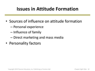 Issues in Attitude Formation
• Sources of influence on attitude formation
– Personal experience
– Influence of family
– Direct marketing and mass media
• Personality factors
10Copyright 2010 Pearson Education, Inc. Publishing as Prentice Hall Chapter Eight ݺߣ
 