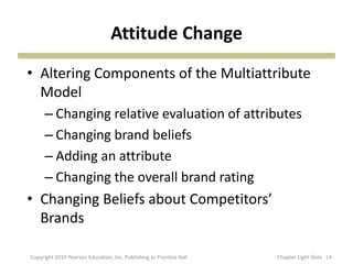 Attitude Change
• Altering Components of the Multiattribute
Model
– Changing relative evaluation of attributes
– Changing brand beliefs
– Adding an attribute
– Changing the overall brand rating
• Changing Beliefs about Competitors’
Brands
14Copyright 2010 Pearson Education, Inc. Publishing as Prentice Hall Chapter Eight ݺߣ
 
