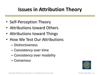 Issues in Attribution Theory
• Self-Perception Theory
• Attributions toward Others
• Attributions toward Things
• How We Test Our Attributions
– Distinctiveness
– Consistency over time
– Consistency over modality
– Consensus
16Copyright 2010 Pearson Education, Inc. Publishing as Prentice Hall Chapter Eight ݺߣ
 