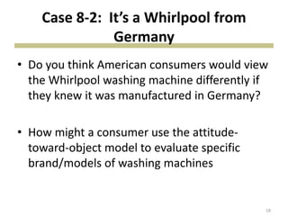 Case 8-2: It’s a Whirlpool from
Germany
• Do you think American consumers would view
the Whirlpool washing machine differently if
they knew it was manufactured in Germany?
• How might a consumer use the attitude-
toward-object model to evaluate specific
brand/models of washing machines
18
 