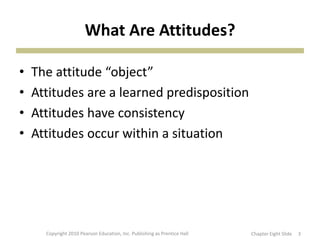 What Are Attitudes?
• The attitude “object”
• Attitudes are a learned predisposition
• Attitudes have consistency
• Attitudes occur within a situation
Copyright 2010 Pearson Education, Inc. Publishing as Prentice Hall 3Chapter Eight ݺߣ
 