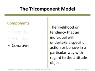 The Tricomponent Model
• Cognitive
• Affective
• Conative
The likelihood or
tendency that an
individual will
undertake a specific
action or behave in a
particular way with
regard to the attitude
object
Components
8Copyright 2010 Pearson Education, Inc. Publishing as Prentice Hall Chapter Eight ݺߣ
 
