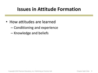 Issues in Attitude Formation
• How attitudes are learned
– Conditioning and experience
– Knowledge and beliefs
9Copyright 2010 Pearson Education, Inc. Publishing as Prentice Hall Chapter Eight ݺߣ
 