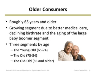 Older Consumers
• Roughly 65 years and older
• Growing segment due to better medical care,
declining birthrate and the aging of the large
baby boomer segment
• Three segments by age
– The Young-Old (65-74)
– The Old (75-84)
– The Old-Old (85 and older)
16Copyright 2010 Pearson Education, Inc. Publishing as Prentice Hall Chapter Twelve Slide
 