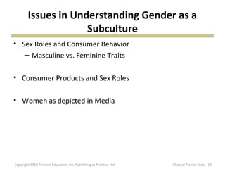 Issues in Understanding Gender as a
Subculture
• Sex Roles and Consumer Behavior
– Masculine vs. Feminine Traits
• Consumer Products and Sex Roles
• Women as depicted in Media
19Copyright 2010 Pearson Education, Inc. Publishing as Prentice Hall Chapter Twelve Slide
 