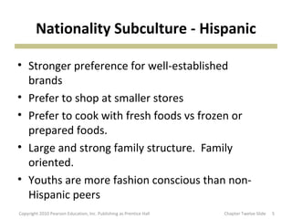 Nationality Subculture - Hispanic
• Stronger preference for well-established
brands
• Prefer to shop at smaller stores
• Prefer to cook with fresh foods vs frozen or
prepared foods.
• Large and strong family structure. Family
oriented.
• Youths are more fashion conscious than non-
Hispanic peers
5Copyright 2010 Pearson Education, Inc. Publishing as Prentice Hall Chapter Twelve Slide
 