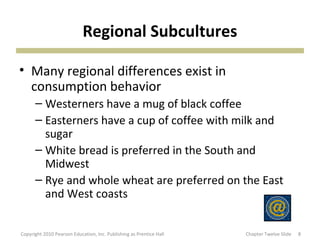 Regional Subcultures
• Many regional differences exist in
consumption behavior
– Westerners have a mug of black coffee
– Easterners have a cup of coffee with milk and
sugar
– White bread is preferred in the South and
Midwest
– Rye and whole wheat are preferred on the East
and West coasts
8Copyright 2010 Pearson Education, Inc. Publishing as Prentice Hall Chapter Twelve Slide
 