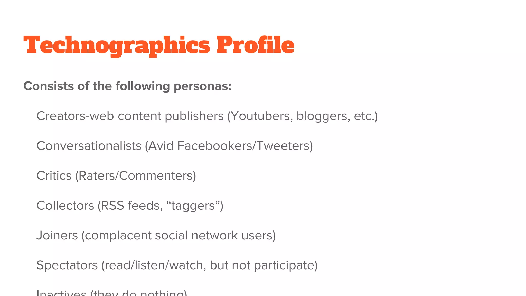 Technographics Profile
Consists of the following personas:
Creators-web content publishers (Youtubers, bloggers, etc.)
Conversationalists (Avid Facebookers/Tweeters)
Critics (Raters/Commenters)
Collectors (RSS feeds, “taggers”)
Joiners (complacent social network users)
Spectators (read/listen/watch, but not participate)
 