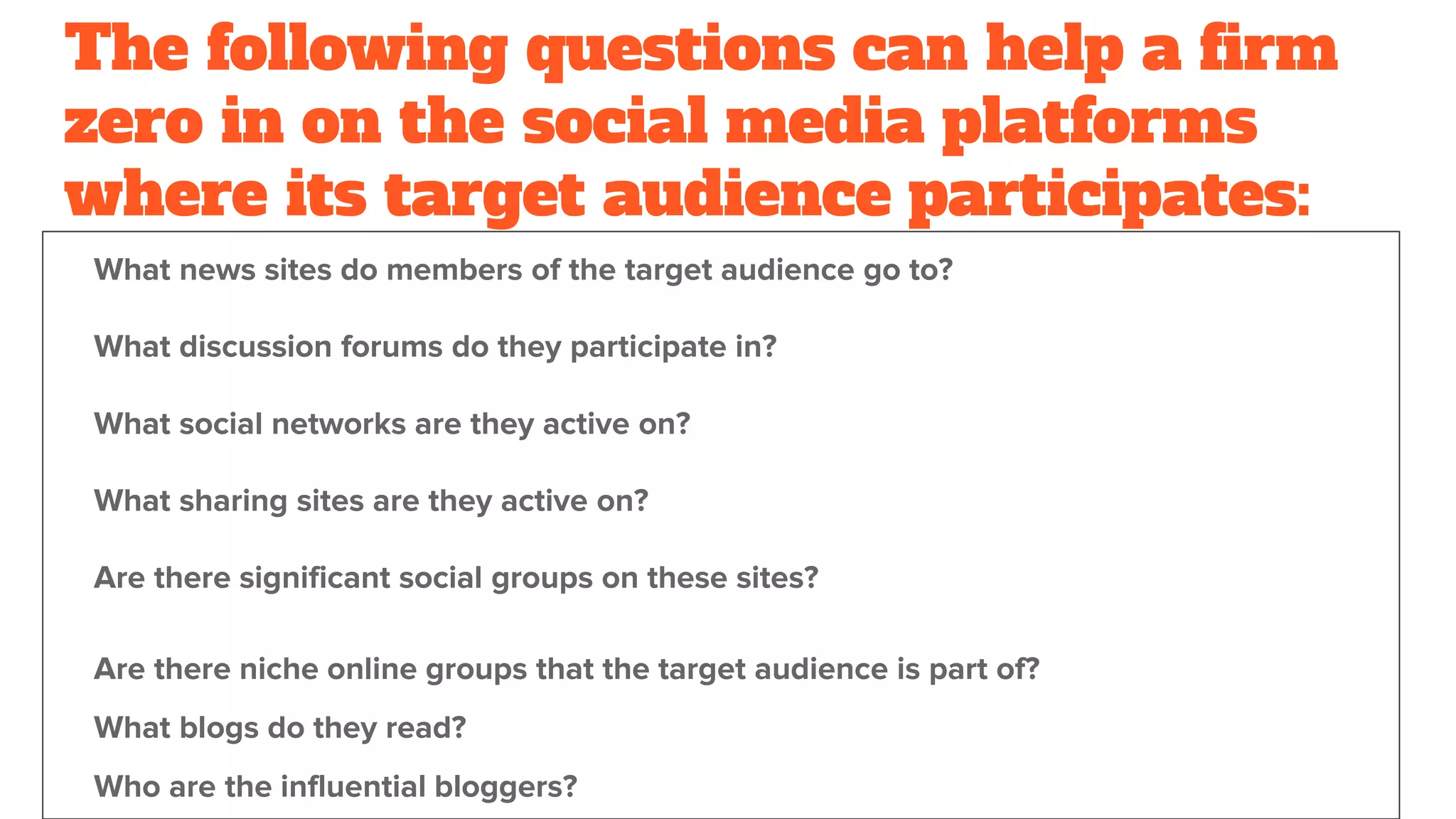 The following questions can help a firm
zero in on the social media platforms
where its target audience participates:
What news sites do members of the target audience go to?
What discussion forums do they participate in?
What social networks are they active on?
What sharing sites are they active on?
Are there significant social groups on these sites?
Are there niche online groups that the target audience is part of?
What blogs do they read?
Who are the influential bloggers?
 