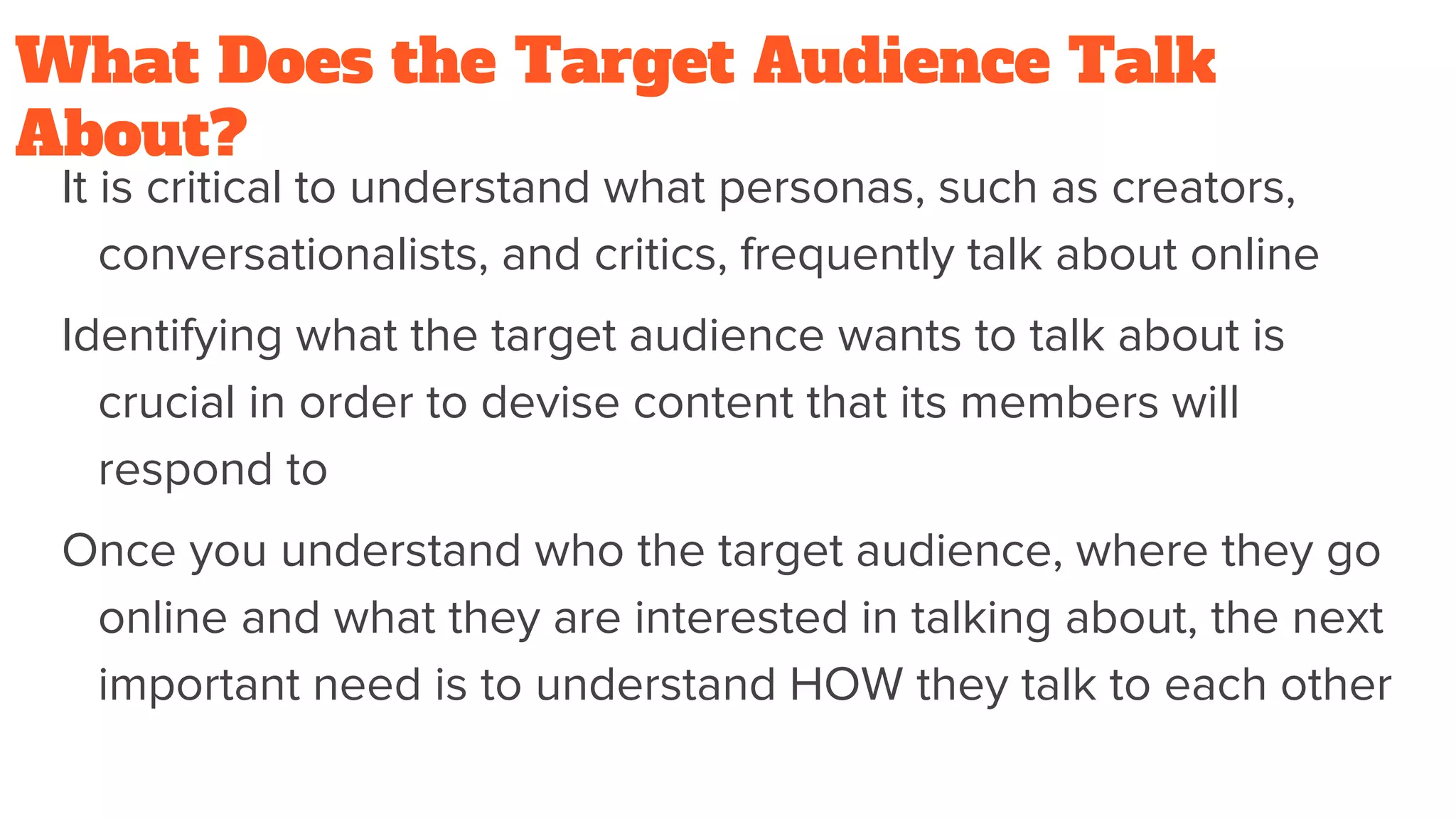 What Does the Target Audience Talk
About?
It is critical to understand what personas, such as creators,
conversationalists, and critics, frequently talk about online
Identifying what the target audience wants to talk about is
crucial in order to devise content that its members will
respond to
Once you understand who the target audience, where they go
online and what they are interested in talking about, the next
important need is to understand HOW they talk to each other
 
