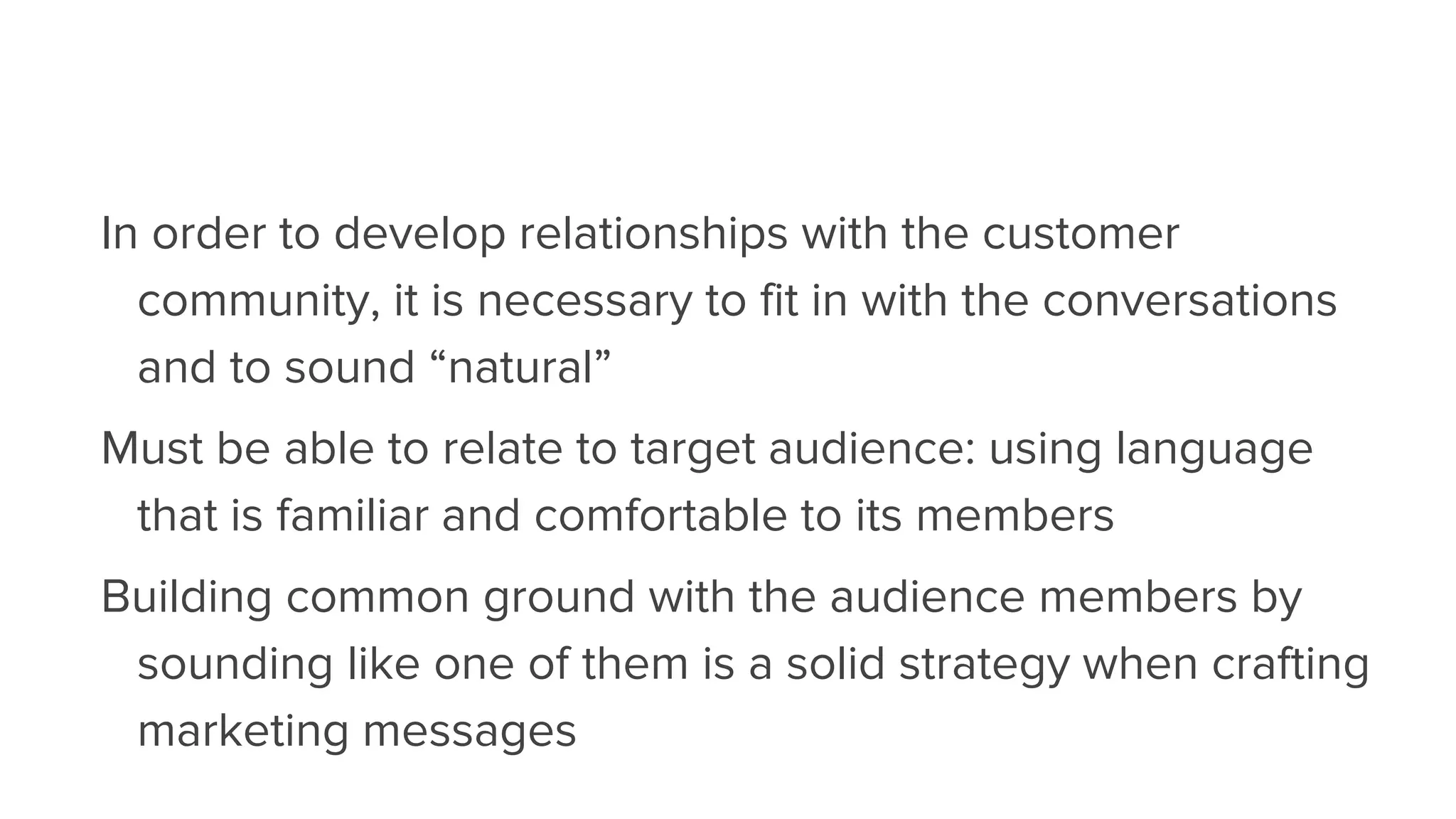 In order to develop relationships with the customer
community, it is necessary to fit in with the conversations
and to sound “natural”
Must be able to relate to target audience: using language
that is familiar and comfortable to its members
Building common ground with the audience members by
sounding like one of them is a solid strategy when crafting
marketing messages
 