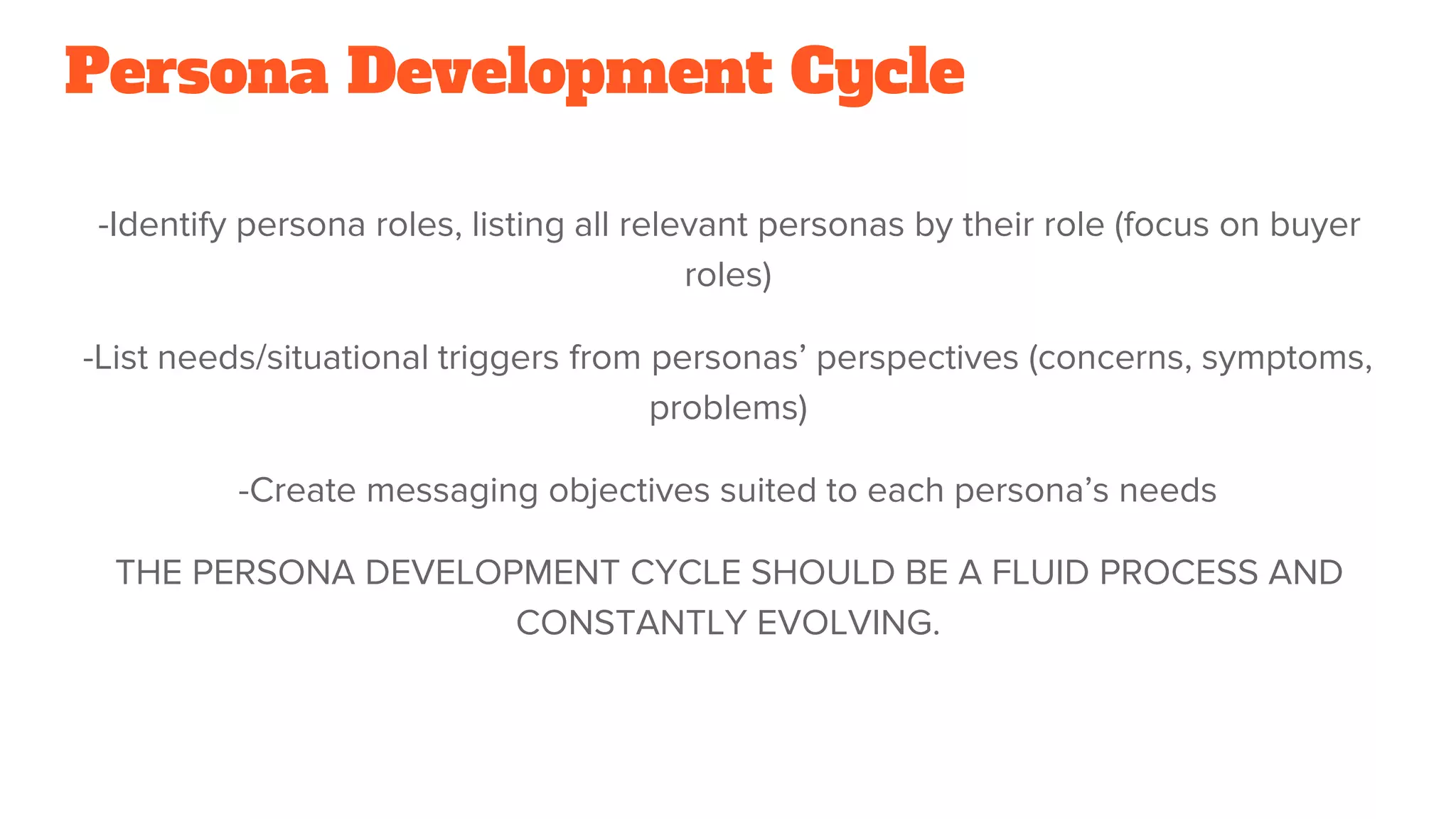 Persona Development Cycle
-Identify persona roles, listing all relevant personas by their role (focus on buyer
roles)
-List needs/situational triggers from personas’ perspectives (concerns, symptoms,
problems)
-Create messaging objectives suited to each persona’s needs
THE PERSONA DEVELOPMENT CYCLE SHOULD BE A FLUID PROCESS AND
CONSTANTLY EVOLVING.
 