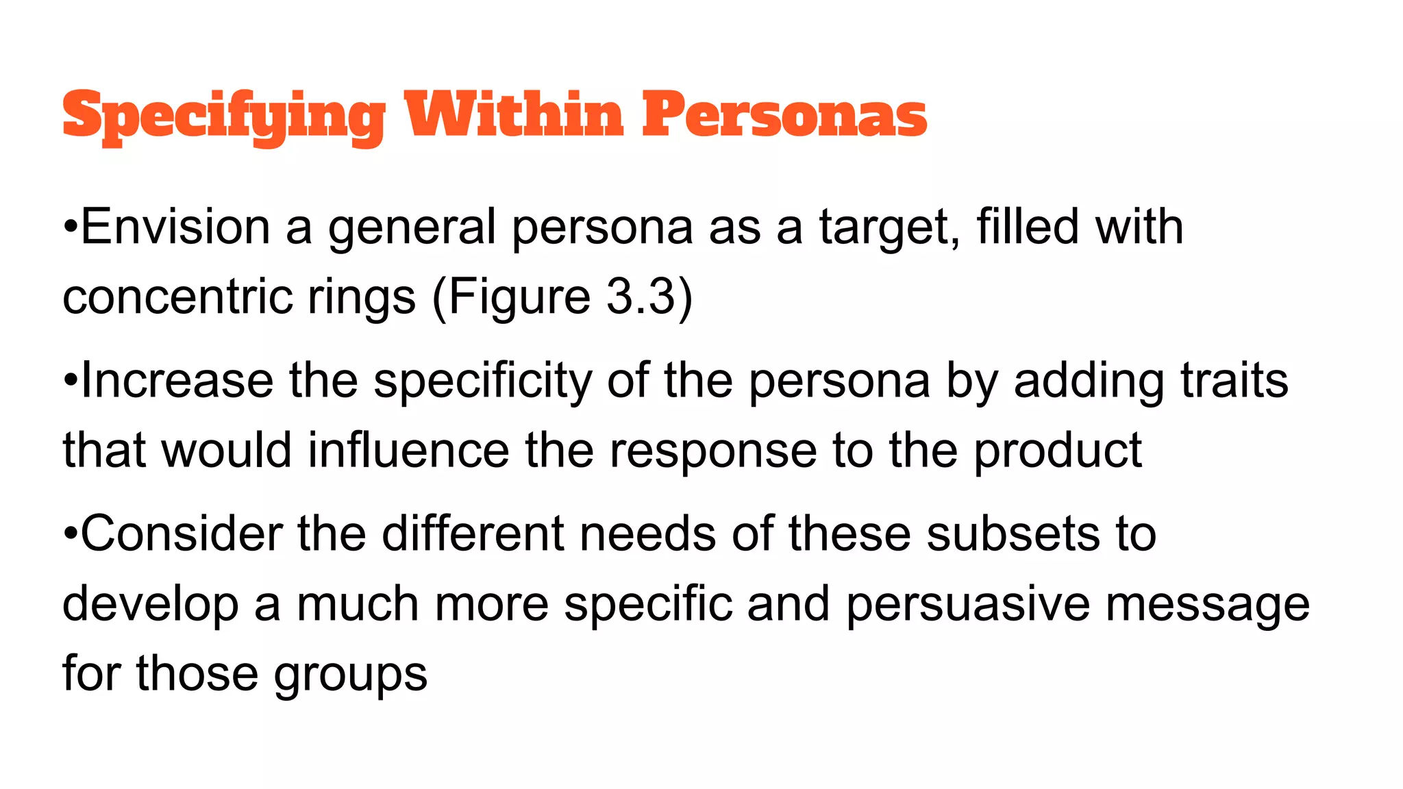 Specifying Within Personas
•Envision a general persona as a target, filled with
concentric rings (Figure 3.3)
•Increase the specificity of the persona by adding traits
that would influence the response to the product
•Consider the different needs of these subsets to
develop a much more specific and persuasive message
for those groups
 