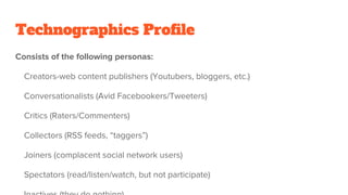 Technographics Profile
Consists of the following personas:
Creators-web content publishers (Youtubers, bloggers, etc.)
Conversationalists (Avid Facebookers/Tweeters)
Critics (Raters/Commenters)
Collectors (RSS feeds, “taggers”)
Joiners (complacent social network users)
Spectators (read/listen/watch, but not participate)
 