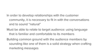 In order to develop relationships with the customer
community, it is necessary to fit in with the conversations
and to sound “natural”
Must be able to relate to target audience: using language
that is familiar and comfortable to its members
Building common ground with the audience members by
sounding like one of them is a solid strategy when crafting
marketing messages
 