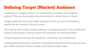 Defining Target (Market) Audience
-Customers in a target audience are more likely to purchase the company’s
product. They are also people who show interest in similar ideas or values.
-Target audiences can reveal better strategies which can then be tailored to
where/how the audience interacts online.
-One way to better grasp a target audience is through personas. They simplify the
audience into groups, making it easier for companies to understand them.
-A typical persona includes demographics, constraints, and needs/wants.
-Understanding personas is essential in developing relevant content. Each persona
has a different set of interests, needs, and communication styles.
 