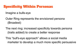 Specificity Within Personas
Imagine a bulls-eye
Outer Ring represents the envisioned persona
(Broadest)
The next ring; increased specificity towards persona
(traits added) to create a better response
This “bull's-eye approach” allows a social media
marketer to develop a much more specific persuasive
 