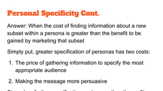 Personal Specificity Cont.
Answer: When the cost of finding information about a new
subset within a persona is greater than the benefit to be
gained by marketing that subset
Simply put, greater specification of personas has two costs:
1. The price of gathering information to specify the most
appropriate audience
2. Making the message more persuasive
 