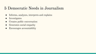5 Democratic Needs in Journalism
● Informs, analyzes, interprets and explains
● Investigates
● Creates public conversation
● Generates social empathy
● Encourages accountability
 