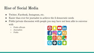Rise of Social Media
● Twitter, Facebook, Instagram, etc.
● Easier than ever for journalist to achieve the 5 democratic needs
● Public/private discussion with people you may have not been able to converse
with
○ Public officials
○ Journalists
○ Public
 