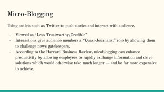 Micro-Blogging
Using outlets such as Twitter to push stories and interact with audience.
- Viewed as “Less Trustworthy/Credible”
- Interactions give audience members a “Quasi-Journalist” role by allowing them
to challenge news gatekeepers.
- According to the Harvard Business Review, micoblogging can enhance
productivity by allowing employees to rapidly exchange information and drive
solutions which would otherwise take much longer — and be far more expensive
to achieve.
 