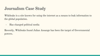 Journalism Case Study
Wikileaks is a site known for using the internet as a means to leak information to
the global population.
- Has changed political media
Recently, Wikileaks found Julian Assange has been the target of Governmental
powers.
 
