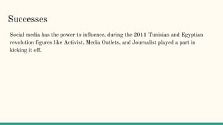 Successes
Social media has the power to influence, during the 2011 Tunisian and Egyptian
revolution figures like Activist, Media Outlets, and Journalist played a part in
kicking it off.
 