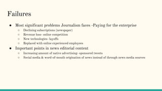 Failures
● Most significant problems Journalism faces -Paying for the enterprise
○ Declining subscriptions (newspaper)
○ Revenue loss- online competition
○ New technologies- layoffs
○ Replaced with online experienced employees
● Important points in news editorial content
○ Increasing amount of native advertising- sponsored tweets
○ Social media & word-of-mouth origination of news instead of through news media sources
 