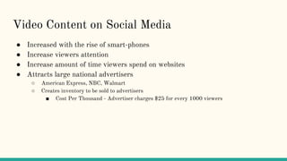 Video Content on Social Media
● Increased with the rise of smart-phones
● Increase viewers attention
● Increase amount of time viewers spend on websites
● Attracts large national advertisers
○ American Express, NBC, Walmart
○ Creates inventory to be sold to advertisers
■ Cost Per Thousand - Advertiser charges $25 for every 1000 viewers
 