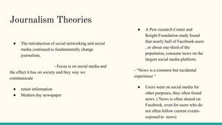 Journalism Theories
● The introduction of social networking and social
media continued to fundamentally change
journalism,
- Focus is on social media and
the effect it has on society and they way we
communicate
● retain information
● Modern day newspaper
● A Pew research Center and
Knight Foundation study found
that nearly half of Facebook users
, or about one-third of the
population, consume news on the
largest social media platform.
- “News is a common but incidental
experience “
● Users went on social media for
other purposes, they often found
news. ( News is often shared on
Facebook, even for users who do
not often follow current events-
exposed to news)
 