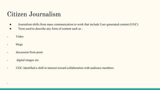 Citizen Journalism
● Journalism shifts from mass communication to work that include User-generated content (UGC)
● Term used to describe any form of content such as :
- Video
- blogs
- discussion from posts
- digital images etc.
- UGC identified a shift in interest toward collaboration with audience members.
-
 