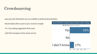 Crowdsourcing
-users provide information not yet available to professional journalists.
-Social media allows users to give exclusive insight
- Ex. Lays taking suggestions from users
-poll from european citizen action service
 