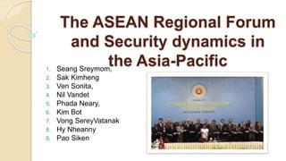 The ASEAN Regional Forum
and Security dynamics in
the Asia-Pacific1. Seang Sreymom,
2. Sak Kimheng
3. Ven Sonita,
4. Nil Vandet
5. Phada Neary,
6. Kim Bot
7. Vong SereyVatanak
8. Hy Nheanny
9. Pao Siken
 