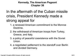 Kennedy, The American Pageant Chapter 38 In the aftermath of the Cuban missile crisis, President Kennedy made a strong appeal for 1. a renewed American commitment to the Monroe Doctrine. 2. the withdrawal of American troops from Turkey, Greece, and Italy. 3. a policy of peaceful coexistence with the Soviet Union. 4. a negotiated settlement to the standoff over Berlin and divided Germany. Copyright © Houghton Mifflin Company. All rights reserved. 38- 
