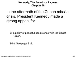 Kennedy, The American Pageant Chapter 38 In the aftermath of the Cuban missile crisis, President Kennedy made a strong appeal for 3. a policy of peaceful coexistence with the Soviet Union. Hint: See page 916. Copyright © Houghton Mifflin Company. All rights reserved. 38- 